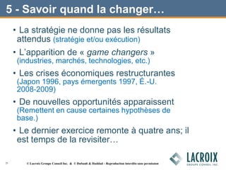 5 - Savoir quand la changer…
• La stratégie ne donne pas les résultats
attendus (stratégie et/ou exécution)
• L’apparition de « game changers »
(industries, marchés, technologies, etc.)
• Les crises économiques restructurantes
(Japon 1996, pays émergents 1997, É.-U.
2008‐2009)
• De nouvelles opportunités apparaissent
(Remettent en cause certaines hypothèses de
base.)
• Le dernier exercice remonte à quatre ans; il
est temps de la revisiter…
25 © Lacroix Groupe Conseil Inc. & © DuSault & Haddad – Reproduction interdite sans permission
 