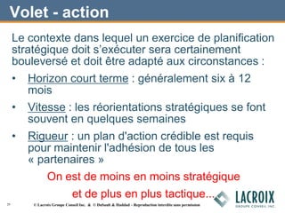 Volet - action
Le contexte dans lequel un exercice de planification
stratégique doit s’exécuter sera certainement
bouleversé et doit être adapté aux circonstances :
• Horizon court terme : généralement six à 12
mois
• Vitesse : les réorientations stratégiques se font
souvent en quelques semaines
• Rigueur : un plan d'action crédible est requis
pour maintenir l'adhésion de tous les
« partenaires »
On est de moins en moins stratégique
et de plus en plus tactique...
29 © Lacroix Groupe Conseil Inc. & © DuSault & Haddad – Reproduction interdite sans permission
 