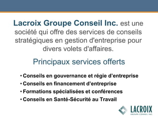 Principaux services offerts
• Conseils en gouvernance et régie d’entreprise
• Conseils en financement d’entreprise
• Formations spécialisées et conférences
• Conseils en Santé-Sécurité au Travail
Lacroix Groupe Conseil Inc. est une
société qui offre des services de conseils
stratégiques en gestion d'entreprise pour
divers volets d'affaires.
 
