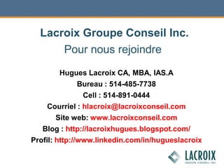 Pour nous rejoindre
Hugues Lacroix CA, MBA, IAS.A
Bureau : 514-485-7738
Cell : 514-891-0444
Courriel : hlacroix@lacroixconseil.com
Site web: www.lacroixconseil.com
Blog : http://lacroixhugues.blogspot.com/
Profil: http://www.linkedin.com/in/hugueslacroix
Lacroix Groupe Conseil Inc.
 