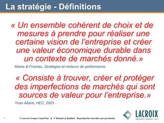 La stratégie - Définitions
« Un ensemble cohérent de choix et de
mesures à prendre pour réaliser une
certaine vision de l’entreprise et créer
une valeur économique durable dans
un contexte de marchés donné.»
Allaire & Firsirotu, Stratégies et moteurs de performance
« Consiste à trouver, créer et protéger
des imperfections de marchés qui sont
sources de valeur pour l’entreprise.»
Yvan Allaire, HEC, 2003
4 © Lacroix Groupe Conseil Inc. & © DuSault & Haddad – Reproduction interdite sans permission
 