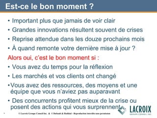 Est-ce le bon moment ?
• Important plus que jamais de voir clair
• Grandes innovations résultent souvent de crises
• Reprise attendue dans les douze prochains mois
• À quand remonte votre dernière mise à jour ?
Alors oui, c’est le bon moment si :
• Vous avez du temps pour la réflexion
• Les marchés et vos clients ont changé
•Vous avez des ressources, des moyens et une
équipe que vous n’aviez pas auparavant
• Des concurrents profitent mieux de la crise ou
posent des actions qui vous surprennent…
6 © Lacroix Groupe Conseil Inc. & © DuSault & Haddad – Reproduction interdite sans permission
 