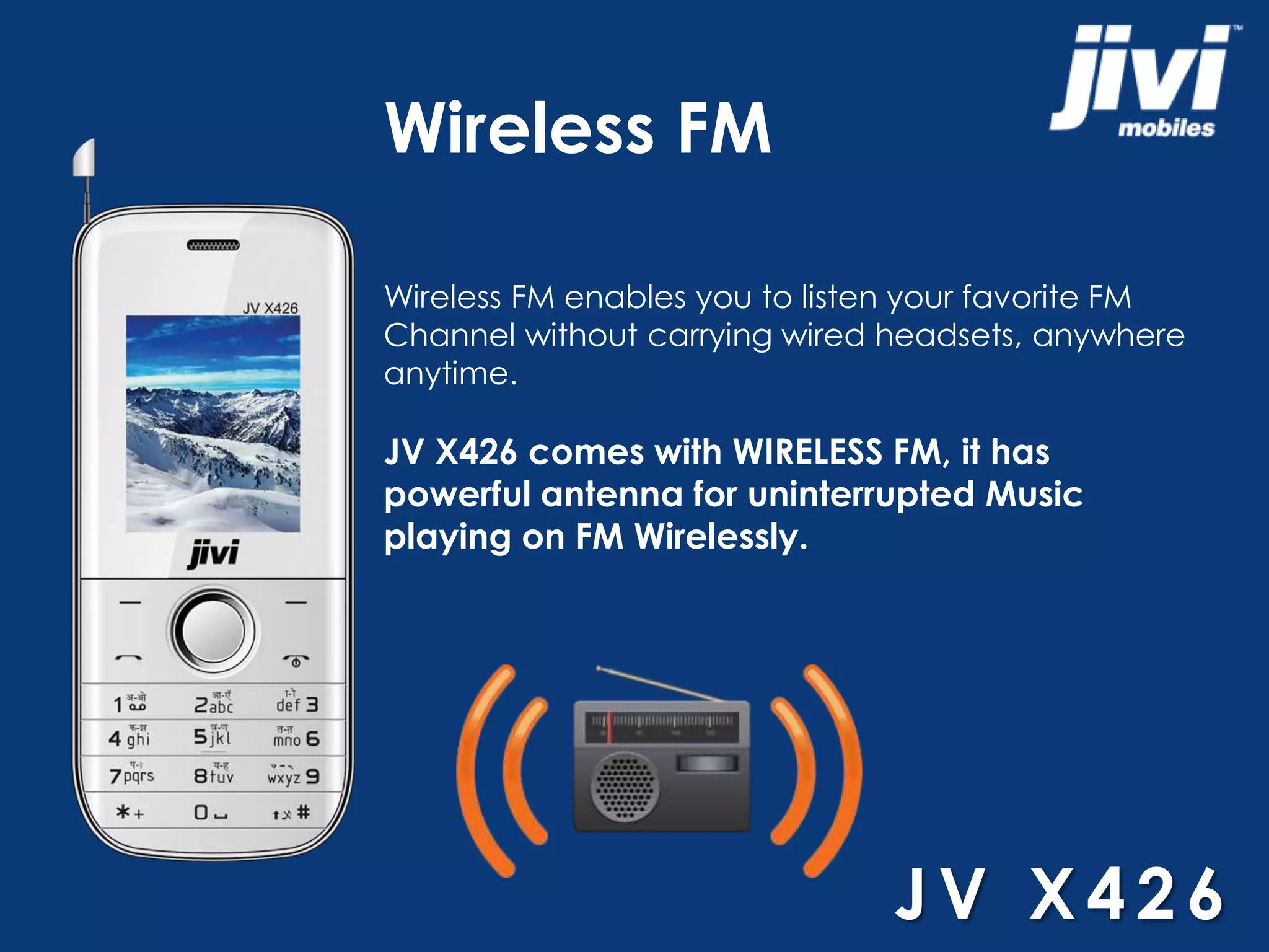 Wireless FM 
Wireless FM enables you to listen your favorite FM 
Channel without carrying wired headsets, anywhere 
anytime. 
JV X426 comes with WIRELESS FM, it has 
powerful antenna for uninterrupted Music 
playing on FM Wirelessly. 
JV X4 2 6 
 