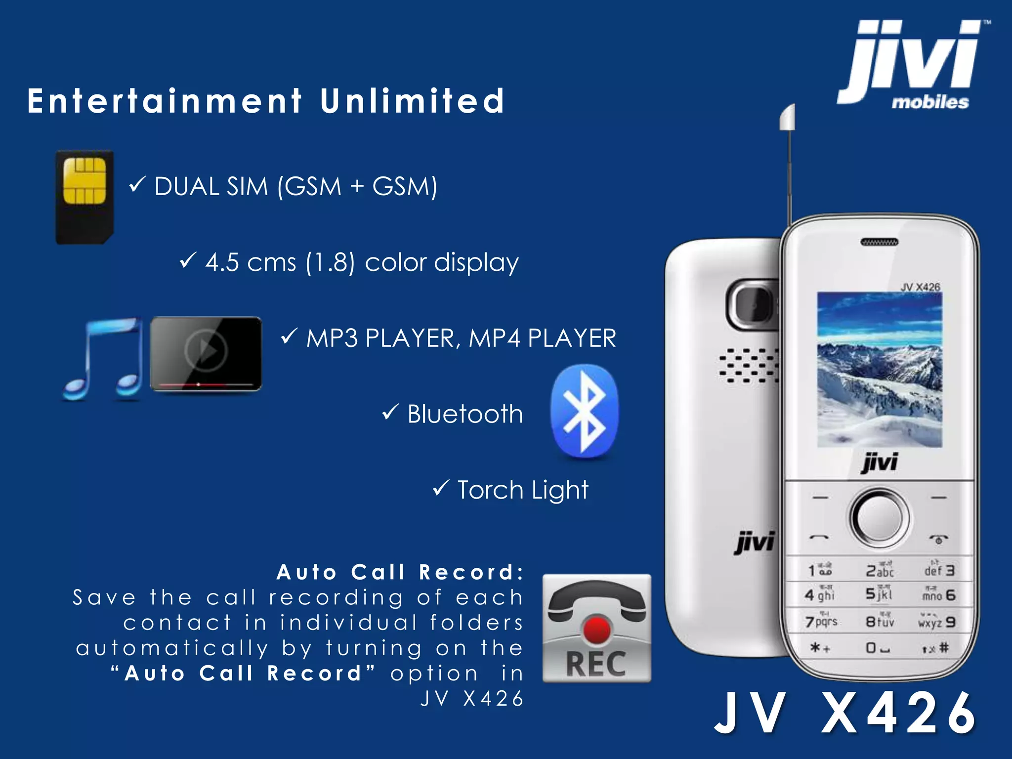 Entertainment Unlimited 
 DUAL SIM (GSM + GSM) 
 4.5 cms (1.8) color display 
 MP3 PLAYER, MP4 PLAYER 
 Bluetooth 
 Torch Light 
A u t o Ca l l R e c o r d : 
S a v e t h e c a l l r e c o r d i n g o f e a c h 
c o n t a c t i n i n d i v i d u a l f o l d e r s 
a u t oma t i c a l l y b y t u r n i n g o n t h e 
“ A u t o C a l l R e c o r d ” o p t i o n i n 
J V X 4 2 6 
JV X4 2 6 
 