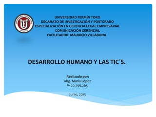 UNIVERSIDAD FERMÍN TORO
DECANATO DE INVESTIGACIÓN Y POSTGRADO
ESPECIALIZACIÓN EN GERENCIA LEGAL EMPRESARIAL
COMUNICACIÓN GERENCIAL
FACILITADOR: MAURICIO VILLABONA
DESARROLLO HUMANO Y LAS TIC´S.
Realizado por:
Abg. María López
V- 20.796.265
Junio, 2015
 