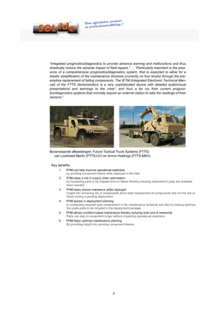 “Integrated prognostics/diagnostics to provide advance warning and malfunctions and thus
drastically reduce the adverse impact of field repairs.” … “Particularly important is the pres-
ence of a comprehensive prognostics/diagnostics system, that is expected to allow for a
drastic simplification of the maintenance structure (currently on four levels) through the pre-
emptive replacement of failing components. The IETM (Integrated Electronic Technical Man-
ual) of the FTTS demonstrators is a very sophisticated device with detailed audio/visual
presentations and warnings to the crew*, and thus a far cry from current prognos-
tics/diagnostics systems that normally require an external station to take the readings of their
sensors.”




Bovenstaande afbeeldingen: Future Tactical Truck Systems (FTTS)
  van Lockheed Martin (FTTS-UV) en Armor Holdings (FTTS-MSV)

 Key benefits
      1.   PHM can help improve operational readiness
           by avoiding component failure while deployed in the field
      2.   PHM plays a role in supply chain optimization
           by requesting parts to be shipped prior to failure thereby ensuring replacement parts are available
           when needed
      3.   PHM helps reduce maintaince whilst deployed
           Insight into remaining life of components all for early replacement of components that run the risk of
           failure during a pending deployment
      4.   PHM assists in deployment planning
           by scheduling required early replacement in the maintenance schedule and also by helping optimize
           the spare-parts to be included in the deployment package
      5.   PHM allows condition based mainenance thereby reducing total cost of ownership
           Parts can stay on-equipment longer without impacting operational readiness
      6.   PHM helps optimize maintenance planning
           By providing insight into pending component failures




                                               3
 