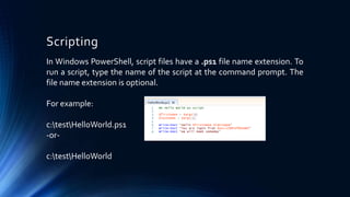 Scripting
In Windows PowerShell, script files have a .ps1 file name extension. To
run a script, type the name of the script at the command prompt. The
file name extension is optional.
For example:
c:testHelloWorld.ps1
-or-
c:testHelloWorld
 