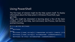 Using PowerShell
The first topic of interest might be the Help system itself. To display
information about the Help system inWindows PowerShell, type:
get-help
Then, you might be interested in learning about a few of the basic
cmdlets, such as Get-Help, Get-Command, Get-Process, Get-Service,
and Get-Eventlog.
 