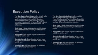 Execution Policy
• The Get-ExecutionPolicy cmdlet simply tells
you which of the four execution policies
(policies that determine whichWindows
PowerShell scripts, if any, will run on your
computer) is currently in-force.TheWindows
PowerShell execution policies include the
following:
• Restricted - No scripts can be run.Windows
PowerShell can be used only in interactive
mode.
• AllSigned - Only scripts signed by a trusted
publisher can be run.
• RemoteSigned - Downloaded scripts must
be signed by a trusted publisher before they
can be run.
• Unrestricted - No restrictions; allWindows
PowerShell scripts can be run.
• The Set-ExecutionPolicy cmdlet enables
you to determine whichWindows
PowerShell scripts (if any) will be allowed to
run on your computer.Windows PowerShell
has four different execution policies:
• Restricted - No scripts can be run.Windows
PowerShell can be used only in interactive
mode.
• AllSigned - Only scripts signed by a trusted
publisher can be run.
• RemoteSigned - Downloaded scripts must
be signed by a trusted publisher before they
can be run.
• Unrestricted - No restrictions; allWindows
PowerShell scripts can be run.
 