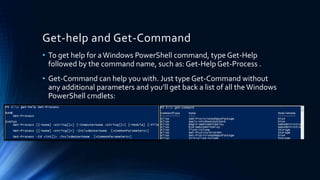 Get-help and Get-Command
• To get help for aWindows PowerShell command, type Get-Help
followed by the command name, such as: Get-Help Get-Process .
• Get-Command can help you with. Just type Get-Command without
any additional parameters and you’ll get back a list of all the Windows
PowerShell cmdlets:
 