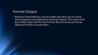 Format Output
• Windows PowerShell has a set of cmdlets that allow you to control
which properties are displayed for particular objects.The names of all
the cmdlets begin with the verb Format.We commonly use Format-
Table and Format-List quite often
 