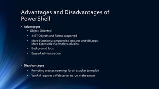 Advantages and Disadvantages of
PowerShell
• Advantages
• Object-Oriented
• .NET Objects and Forms supported
• More Functions compared to cmd.exe andVBScript.
More Extensible via cmdlets, plugins.
• Background Jobs
• Ease of administration
• Disadvantages
• Remoting creates openings for an attacker to exploit
• WinRM requires aWeb server to run on the server
 
