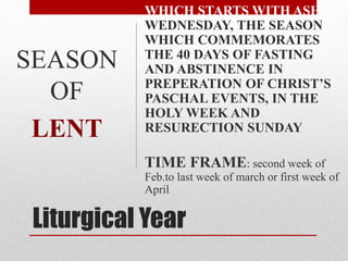 Liturgical Year
WHICH STARTS WITH ASH
WEDNESDAY, THE SEASON
WHICH COMMEMORATES
THE 40 DAYS OF FASTING
AND ABSTINENCE IN
PREPERATION OF CHRIST’S
PASCHAL EVENTS, IN THE
HOLY WEEK AND
RESURECTION SUNDAY
TIME FRAME: second week of
Feb.to last week of march or first week of
April
SEASON
OF
LENT