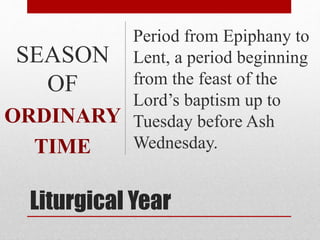 Liturgical Year
Period from Epiphany to
Lent, a period beginning
from the feast of the
Lord’s baptism up to
Tuesday before Ash
Wednesday.
SEASON
OF
ORDINARY
TIME