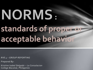 RVE 4 – GROUP REPORTING
Prepared By:
Kristine Isabel Delgado – La Consolacion
College Bacolod, Philippines
NORMS
standards of proper or
acceptable behavior
 