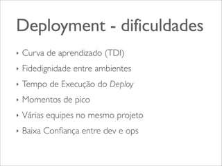 Deployment - dificuldades
‣

Curva de aprendizado (TDI)

‣

Fidedignidade entre ambientes

‣

Tempo de Execução do Deploy

‣

Momentos de pico

‣

Várias equipes no mesmo projeto

‣

Baixa Conﬁança entre dev e ops

 