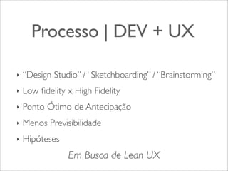 Processo | DEV + UX
‣

“Design Studio” / “Sketchboarding” / “Brainstorming”

‣

Low ﬁdelity x High Fidelity

‣

Ponto Ótimo de Antecipação

‣

Menos Previsibilidade

‣

Hipóteses

Em Busca de Lean UX

 