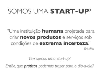 SOMOS UMA START-UP?
“Uma instituição humana projetada para
criar novos produtos e serviços sob
condições de extrema incerteza.”
Eric Ries

Sim, somos uma start-up!
Então, que práticas podemos trazer para o dia-a-dia?

 