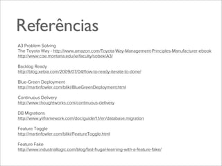 Referências
A3 Problem Solving
The Toyota Way - http://www.amazon.com/Toyota-Way-Management-Principles-Manufacturer-ebook
http://www.coe.montana.edu/ie/faculty/sobek/A3/
Backlog Ready
http://blog.xebia.com/2009/07/04/ﬂow-to-ready-iterate-to-done/
Blue-Green Deployment
http://martinfowler.com/bliki/BlueGreenDeployment.html
Continuous Delivery
http://www.thoughtworks.com/continuous-delivery
DB Migrations
http://www.yiiframework.com/doc/guide/1.1/en/database.migration
Feature Toggle
http://martinfowler.com/bliki/FeatureToggle.html
Feature Fake
http://www.industriallogic.com/blog/fast-frugal-learning-with-a-feature-fake/

 