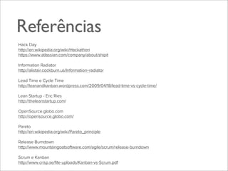Referências
Hack Day
http://en.wikipedia.org/wiki/Hackathon
https://www.atlassian.com/company/about/shipit
Information Radiator
http://alistair.cockburn.us/Information+radiator
Lead Time e Cycle Time
http://leanandkanban.wordpress.com/2009/04/18/lead-time-vs-cycle-time/
Lean Startup - Eric Ries
http://theleanstartup.com/
OpenSource.globo.com
http://opensource.globo.com/
Pareto
http://en.wikipedia.org/wiki/Pareto_principle
Release Burndown
http://www.mountaingoatsoftware.com/agile/scrum/release-burndown
Scrum e Kanban
http://www.crisp.se/ﬁle-uploads/Kanban-vs-Scrum.pdf

 