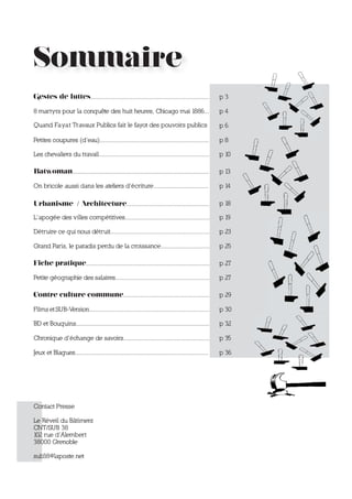 Sommaire
Gestes de luttes.........................................................................           p3

8 martyrs pour la conquête des huit heures, Chicago mai 1886...                                     p4

Quand Fa yat Travaux Publics fait le fayot des pouvoirs publics                                     p6

Petites coupures (d’eau)...................................................................         p8

Les chevaliers du travail....................................................................       p 10

Batwoman....................................................................................        p 13

On bricole aussi dans les ateliers d’écriture..................................                     p 14

Urbanisme / Architecture...................................................                         p 18

L’apogée des villes compétitives....................................................                p 19

Détruire ce qui nous détruit.............................................................           p 23

Grand Paris, le paradis perdu de la croissance..............................                        p 25

Fiche pratique............................................................................          p 27

Petite géographie des salaires..........................................................            p 27

Contre culture commune.....................................................                         p 29

Films et SUB-Version..........................................................................      p 30

BD et Bouquins..................................................................................    p 32

Chronique d’échange de savoirs.....................................................                 p 35

Jeux et Blagues..................................................................................   p 36




Contact Presse

Le Réveil du Bâtiment
CNT/SUB 38
102 rue d’Alembert
38000 Grenoble

sub38@laposte.net
 