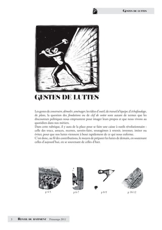 GESTES    DE LUTTES




                GESTES DE LUTTES
                Les gestes de construire, démolir, aménager, les idées d’outil, de travail d’équipe, d’échafaudage,
                de plans, la question des fondations ou de clef de voûte sont autant de termes que les
                discoureurs politiques nous empruntent pour imager leurs propos et que nous vivons au
                quotidien dans nos métiers.
                Dans cette rubrique, il y aura de la place pour se faire une caisse à outils révolutionnaire :
                celle des trucs, astuces, recettes, savoirs-faire, stratagèmes à retenir, inventer, imiter ou
                éviter, pour que nos luttes viennent à bout rapidement de ce qui nous enferme.
                C’est donc, au ﬁl des contributions, le moyen de préparer les luttes de demain, en soutenant
                celles d’aujourd’hui, en se souvenant de celles d’hier.




                         p 4-5                    p 6-7                   p 8-9                   p 10-12




3   REVEIL   DU BATIMENT    Printemps 2011
 
