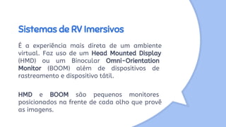 Sistemas de RV Imersivos
É a experiência mais direta de um ambiente
virtual. Faz uso de um Head Mounted Display
(HMD) ou um Binocular Omni-Orientation
Monitor (BOOM) além de dispositivos de
rastreamento e dispositivo tátil.
HMD e BOOM são pequenos monitores
posicionados na frente de cada olho que provê
as imagens.
 