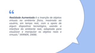 “Realidade Aumentada é a inserção de objetos
virtuais no ambiente físico, mostrada ao
usuário, em tempo real, com o apoio de
algum dispositivo tecnológico, usando a
interface do ambiente real, adaptada para
visualizar e manipular os objetos reais e
virtuais.” (KIRNER, 2008).
 