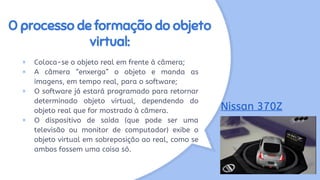 O processo de formação do objeto
virtual:
× Coloca-se o objeto real em frente à câmera;
× A câmera “enxerga” o objeto e manda as
imagens, em tempo real, para o software;
× O software já estará programado para retornar
determinado objeto virtual, dependendo do
objeto real que for mostrado à câmera.
× O dispositivo de saída (que pode ser uma
televisão ou monitor de computador) exibe o
objeto virtual em sobreposição ao real, como se
ambos fossem uma coisa só.
Nissan 370Z
 