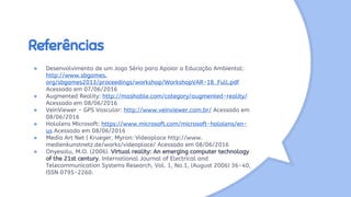 Referências
● Desenvolvimento de um Jogo Sério para Apoiar a Educação Ambiental:
http://www.sbgames.
org/sbgames2013/proceedings/workshop/WorkshopVAR-18_Full.pdf
Acessado em 07/06/2016
● Augmented Reality: http://mashable.com/category/augmented-reality/
Acessado em 08/06/2016
● VeinViewer - GPS Vascular: http://www.veinviewer.com.br/ Acessado em
08/06/2016
● Hololens Microsoft: https://www.microsoft.com/microsoft-hololens/en-
us Acessado em 08/06/2016
● Media Art Net | Krueger, Myron: Videoplace http://www.
medienkunstnetz.de/works/videoplace/ Acessado em 08/06/2016
● Onyesolu, M.O. (2006). Virtual reality: An emerging computer technology
of the 21st century. International Journal of Electrical and
Telecommunication Systems Research, Vol. 1, No.1, (August 2006) 36-40,
ISSN 0795-2260.
 