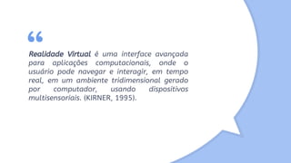 “Realidade Virtual é uma interface avançada
para aplicações computacionais, onde o
usuário pode navegar e interagir, em tempo
real, em um ambiente tridimensional gerado
por computador, usando dispositivos
multisensoriais. (KIRNER, 1995).
 