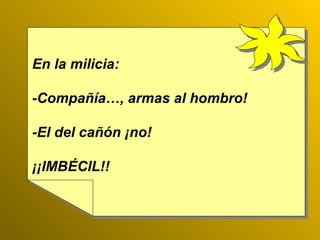 En la milicia: -Compañía…, armas al hombro!  -El del cañón ¡no! ¡¡IMBÉCIL!! 