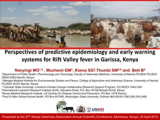 Perspectives of predictive epidemiology and early warning
systems for Rift Valley fever in Garissa, Kenya
Nanyingi MO1,3 , Muchemi GM1, Kiama SG2,Thumbi SM5,6 and Bett B4
1Department of Public Health, Pharmacology and Toxicology, Faculty of Veterinary Medicine, University of Nairobi PO BOX PO BOX
29053-0065 Nairobi, Kenya
2 Wangari Maathai Institute for Environmental Studies and Peace, College of Agriculture and Veterinary Science, University of Nairobi
PO BOX 30197 Nairobi, Kenya
3 Colorado State University, Livestock-Climate Change Collaborative Research Support Program, CO 80523-1644,USA
4International Livestock Research Institute (ILRI), Naivasha Road, P.O. Box 30709 Nairobi 00100, Kenya
5Kenya Medical Research Institute, US Centres for Disease Control and Prevention, PO Box 1578 Kisumu
6 Paul G Allen Global Animal Health, PO Box 647090, Washington State University, Pullman WA 99164-7090,509-335-2489
Presented at the 47th Kenya Veterinary Association Annual Scientific Conference, Mombasa, Kenya, 25 April 2013
 