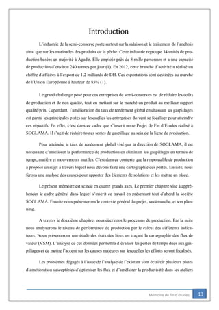 13Mémoire de fin d’études
Introduction
L’industrie de la semi-conserve porte surtout sur la salaison et le traitement de l’anchois
ainsi que sur les marinades des produits de la pêche. Cette industrie regroupe 34 unités de pro-
duction basées en majorité à Agadir. Elle emploie près de 8 mille personnes et a une capacité
de production d’environ 240 tonnes par jour (1). En 2012, cette branche d’activité a réalisé un
chiffre d’affaires à l’export de 1,2 milliards de DH. Ces exportations sont destinées au marché
de l’Union Européenne à hauteur de 85% (1).
Le grand challenge posé pour ces entreprises de semi-conserves est de réduire les coûts
de production et de non qualité, tout en mettant sur le marché un produit au meilleur rapport
qualité/prix. Cependant, l’amélioration du taux de rendement global en chassant les gaspillages
est parmi les principales pistes sur lesquelles les entreprises doivent se focaliser pour atteindre
ces objectifs. En effet, c’est dans ce cadre que s’inscrit notre Projet de Fin d’Etudes réalisé à
SOGLAMA. Il s’agit de réduire toutes sortes de gaspillage au sein de la ligne de production.
Pour atteindre le taux de rendement global visé par la direction de SOGLAMA, il est
nécessaire d’améliorer la performance de production en éliminant les gaspillages en termes de
temps, matière et mouvements inutiles. C’est dans ce contexte que la responsable de production
a proposé un sujet à travers lequel nous devons faire une cartographie des pertes. Ensuite, nous
ferons une analyse des causes pour apporter des éléments de solutions et les mettre en place.
Le présent mémoire est scindé en quatre grands axes. Le premier chapitre vise à appré-
hender le cadre général dans lequel s’inscrit ce travail en présentant tout d’abord la société
SOGLAMA. Ensuite nous présenterons le contexte général du projet, sa démarche, et son plan-
ning.
A travers le deuxième chapitre, nous décrirons le processus de production. Par la suite
nous analyserons le niveau de performance de production par le calcul des différents indica-
teurs. Nous présenterons une étude des états des lieux en traçant la cartographie des flux de
valeur (VSM). L’analyse de ces données permettra d’évaluer les pertes de temps dues aux gas-
pillages et de mettre l’accent sur les causes majeures sur lesquelles les efforts seront focalisés.
Les problèmes dégagés à l’issue de l’analyse de l’existant vont éclaircir plusieurs pistes
d’amélioration susceptibles d’optimiser les flux et d’améliorer la productivité dans les ateliers
 