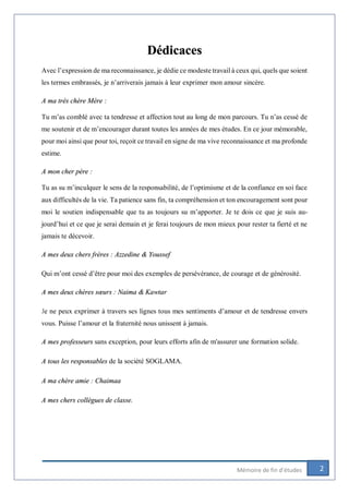 2Mémoire de fin d’études
Dédicaces
Avec l’expression de ma reconnaissance, je dédie ce modeste travail à ceux qui, quels que soient
les termes embrassés, je n’arriverais jamais à leur exprimer mon amour sincère.
A ma très chère Mère :
Tu m’as comblé avec ta tendresse et affection tout au long de mon parcours. Tu n’as cessé de
me soutenir et de m’encourager durant toutes les années de mes études. En ce jour mémorable,
pour moi ainsi que pour toi, reçoit ce travail en signe de ma vive reconnaissance et ma profonde
estime.
A mon cher père :
Tu as su m’inculquer le sens de la responsabilité, de l’optimisme et de la confiance en soi face
aux difficultés de la vie. Ta patience sans fin, ta compréhension et ton encouragement sont pour
moi le soutien indispensable que tu as toujours su m’apporter. Je te dois ce que je suis au-
jourd’hui et ce que je serai demain et je ferai toujours de mon mieux pour rester ta fierté et ne
jamais te décevoir.
A mes deux chers frères : Azzedine & Youssef
Qui m’ont cessé d’être pour moi des exemples de persévérance, de courage et de générosité.
A mes deux chères sœurs : Naima & Kawtar
Je ne peux exprimer à travers ses lignes tous mes sentiments d’amour et de tendresse envers
vous. Puisse l’amour et la fraternité nous unissent à jamais.
A mes professeurs sans exception, pour leurs efforts afin de m'assurer une formation solide.
A tous les responsables de la société SOGLAMA.
A ma chère amie : Chaimaa
A mes chers collègues de classe.
 