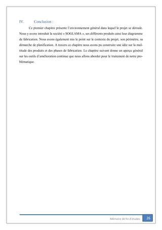 26Mémoire de fin d’études
IV. Conclusion :
Ce premier chapitre présente l’environnement général dans lequel le projet se déroule.
Nous y avons introduit la société « SOGLAMA », ses différents produits ainsi leur diagramme
de fabrication. Nous avons également mis le point sur le contexte du projet, son périmètre, sa
démarche de planification. A travers ce chapitre nous avons pu construire une idée sur la mul-
titude des produits et des phases de fabrication. Le chapitre suivant donne un aperçu général
sur les outils d’amélioration continue que nous allons aborder pour le traitement de notre pro-
blématique.
 