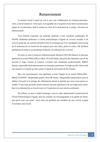 3Mémoire de fin d’études
Remerciement
Le présent travail n’aurait pu voir le jour sans collaboration de certaines personnes.
Ainsi, avant d’entamer le vif du sujet, il est agréable de m’acquitter d’une dette reconnaissance
auprès de ces personnes, dont le soutien au cours de la réalisation de ce projet a favorisé son
aboutissement.
Tout d’abord j’exprimes ma profonde gratitude à mon encadrant académique M.
MAINE Mohamed professeur à l’école polytechnique d’Agadir de m’avoir encadré et de
m’avoir guidé par ses conseils pertinents ainsi les remarques qu’il m’a prodiguées tout au long
de la réalisation de ce travail ont été toujours pour moi clairs, précis et concis. Me facilitant
grandement la tâche et me permettant d’aboutir à la réalisation de ce travail.
En outre, je tiens à remercier chaleureusement Monsieur OULAD Zakaria, le directeur
général de la société SOGLAMA et Mme. OULAD Salma, directrice des opérations, qui m’ont
accordé ce stage. Ensuite je remercie vivement mon encadrante professionnelle, RIBAT
Ikrame, responsable de production pour ses remarques pertinentes, le temps qu’elle a bien voulu
me consacrer et l’intérêt qu’elle a porté à l’égard de mon projet de fin d’études.
Mes vifs remerciements vont également à toute l’équipe de la société SOGLAMA :
Mbark AFAINOU : Responsable qualité, OULAD Amina : Responsable administrative pour la
chaleur d’accueil et le partage des informations durant la période que nous avons passé en-
semble. Et que toute personne ayant consacrée une part significative de son temps pour contri-
buer à la réalisation de ce travail trouve ici l’expression de mes sincères sentiments.
Par ailleurs, je tiens à rendre hommage à tout le cadre administratif et professoral de
l’Ecole Polytechnique d’Agadir, pour les conseils, les encouragements et la qualité de forma-
tion qu’ils nous ont assuré. Aussi toute ma gratitude aux membres du jury d’avoir accepté
d’examiner mon travail.
 