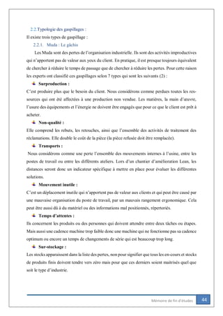 44Mémoire de fin d’études
2.2.Typologie des gaspillages :
Il existe trois types de gaspillage :
2.2.1. Muda : Le gâchis
Les Muda sont des pertes de l’organisation industrielle. Ils sont des activités improductives
qui n’apportent pas de valeur aux yeux du client. En pratique, il est presque toujours équivalent
de chercher à réduire le temps de passage que de chercher à réduire les pertes. Pour cette raison
les experts ont classifié ces gaspillages selon 7 types qui sont les suivants (2) :
Surproduction :
C’est produire plus que le besoin du client. Nous considérons comme perdues toutes les res-
sources qui ont été affectées à une production non vendue. Les matières, la main d’œuvre,
l’usure des équipements et l’énergie ne doivent être engagés que pour ce que le client est prêt à
acheter.
Non-qualité :
Elle comprend les rebuts, les retouches, ainsi que l’ensemble des activités de traitement des
réclamations. Elle double le coût de la pièce (la pièce refusée doit être remplacée).
Transports :
Nous considérons comme une perte l’ensemble des mouvements internes à l’usine, entre les
postes de travail ou entre les différents ateliers. Lors d’un chantier d’amélioration Lean, les
distances seront donc un indicateur spécifique à mettre en place pour évaluer les différentes
solutions.
Mouvement inutile :
C’est un déplacement inutile qui n’apportent pas de valeur aux clients et qui peut être causé par
une mauvaise organisation du poste de travail, par un mauvais rangement ergonomique. Cela
peut être aussi dû à du matériel ou des informations mal positionnés, répertoriés.
Temps d’attentes :
Ils concernent les produits ou des personnes qui doivent attendre entre deux tâches ou étapes.
Mais aussi une cadence machine trop faible donc une machine qui ne fonctionne pas sa cadence
optimum ou encore un temps de changements de série qui est beaucoup trop long.
Sur-stockage :
Les stocks apparaissent dans la liste des pertes, non pour signifier que tous les en-cours et stocks
de produits finis doivent tendre vers zéro mais pour que ces derniers soient maitrisés quel que
soit le type d’industrie.
 