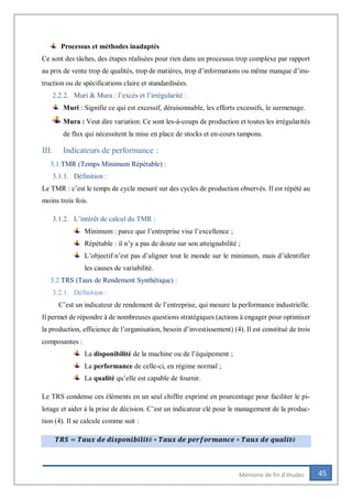 45Mémoire de fin d’études
Processus et méthodes inadaptés
Ce sont des tâches, des étapes réalisées pour rien dans un processus trop complexe par rapport
au prix de vente trop de qualités, trop de matières, trop d’informations ou même manque d’ins-
truction ou de spécifications claire et standardisées.
2.2.2. Muri & Mura : l’excès et l’irrégularité :
Muri : Signifie ce qui est excessif, déraisonnable, les efforts excessifs, le surmenage.
Mura : Veut dire variation. Ce sont les-à-coups de production et toutes les irrégularités
de flux qui nécessitent la mise en place de stocks et en-cours tampons.
III. Indicateurs de performance :
3.1.TMR (Temps Minimum Répétable) :
3.1.1. Définition :
Le TMR : c’est le temps de cycle mesuré sur des cycles de production observés. Il est répété au
moins trois fois.
3.1.2. L’intérêt de calcul du TMR :
Minimum : parce que l’entreprise vise l’excellence ;
Répétable : il n’y a pas de doute sur son atteignabilité ;
L’objectif n’est pas d’aligner tout le monde sur le minimum, mais d’identifier
les causes de variabilité.
3.2.TRS (Taux de Rendement Synthétique) :
3.2.1. Définition :
C’est un indicateur de rendement de l’entreprise, qui mesure la performance industrielle.
Il permet de répondre à de nombreuses questions stratégiques (actions à engager pour optimiser
la production, efficience de l’organisation, besoin d’investissement) (4). Il est constitué de trois
composantes :
La disponibilité de la machine ou de l’équipement ;
La performance de celle-ci, en régime normal ;
La qualité qu’elle est capable de fournir.
Le TRS condense ces éléments en un seul chiffre exprimé en pourcentage pour faciliter le pi-
lotage et aider à la prise de décision. C’est un indicateur clé pour le management de la produc-
tion (4). Il se calcule comme suit :
𝑻𝑹𝑺 = 𝑻𝒂𝒖𝒙 𝒅𝒆 𝒅𝒊𝒔𝒑𝒐𝒏𝒊𝒃𝒊𝒍𝒊𝒕é ∗ 𝑻𝒂𝒖𝒙 𝒅𝒆 𝒑𝒆𝒓𝒇𝒐𝒓𝒎𝒂𝒏𝒄𝒆 ∗ 𝑻𝒂𝒖𝒙 𝒅𝒆 𝒒𝒖𝒂𝒍𝒊𝒕é
 