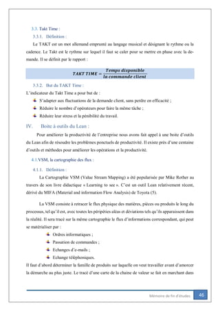 46Mémoire de fin d’études
3.3. Takt Time :
3.3.1. Définition :
Le TAKT est un mot allemand emprunté au langage musical et désignant le rythme ou la
cadence. Le Takt est le rythme sur lequel il faut se caler pour se mettre en phase avec la de-
mande. Il se définit par le rapport :
𝑻𝑨𝑲𝑻 𝑻𝑰𝑴𝑬 =
𝑻𝒆𝒎𝒑𝒔 𝒅𝒊𝒔𝒑𝒐𝒏𝒊𝒃𝒍𝒆
𝒍𝒂 𝒄𝒐𝒎𝒎𝒂𝒏𝒅𝒆 𝒄𝒍𝒊𝒆𝒏𝒕
3.3.2. But du TAKT Time :
L’indicateur du Takt Time a pour but de :
S’adapter aux fluctuations de la demande client, sans perdre en efficacité ;
Réduire le nombre d’opérateurs pour faire la même tâche ;
Réduire leur stress et la pénibilité du travail.
IV. Boite à outils du Lean :
Pour améliorer la productivité de l’entreprise nous avons fait appel à une boite d’outils
du Lean afin de résoudre les problèmes ponctuels de productivité. Il existe près d’une centaine
d’outils et méthodes pour améliorer les opérations et la productivité.
4.1.VSM, la cartographie des flux :
4.1.1. Définition :
La Cartographie VSM (Value Stream Mapping) a été popularisée par Mike Rother au
travers de son livre didactique « Learning to see ». C’est un outil Lean relativement récent,
dérivé du MIFA (Material and information Flow Analysis) de Toyota (5).
La VSM consiste à retracer le flux physique des matières, pièces ou produits le long du
processus, tel qu’il est, avec toutes les péripéties aléas et déviations tels qu’ils apparaissent dans
la réalité. Il sera tracé sur la même cartographie le flux d’informations correspondant, qui peut
se matérialiser par :
Ordres informatiques ;
Passation de commandes ;
Echanges d’e-mails ;
Echange téléphoniques.
Il faut d’abord déterminer la famille de produits sur laquelle on veut travailler avant d’amorcer
la démarche au plus juste. Le tracé d’une carte de la chaine de valeur se fait en marchant dans
 