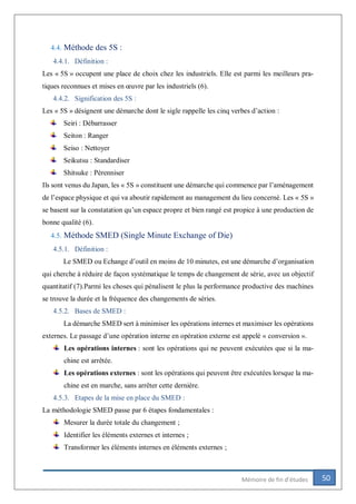 50Mémoire de fin d’études
4.4. Méthode des 5S :
4.4.1. Définition :
Les « 5S » occupent une place de choix chez les industriels. Elle est parmi les meilleurs pra-
tiques reconnues et mises en œuvre par les industriels (6).
4.4.2. Signification des 5S :
Les « 5S » désignent une démarche dont le sigle rappelle les cinq verbes d’action :
Seiri : Débarrasser
Seiton : Ranger
Seiso : Nettoyer
Seikutsu : Standardiser
Shitsuke : Pérenniser
Ils sont venus du Japan, les « 5S » constituent une démarche qui commence par l’aménagement
de l’espace physique et qui va aboutir rapidement au management du lieu concerné. Les « 5S »
se basent sur la constatation qu’un espace propre et bien rangé est propice à une production de
bonne qualité (6).
4.5. Méthode SMED (Single Minute Exchange of Die)
4.5.1. Définition :
Le SMED ou Echange d’outil en moins de 10 minutes, est une démarche d’organisation
qui cherche à réduire de façon systématique le temps de changement de série, avec un objectif
quantitatif (7).Parmi les choses qui pénalisent le plus la performance productive des machines
se trouve la durée et la fréquence des changements de séries.
4.5.2. Bases de SMED :
La démarche SMED sert à minimiser les opérations internes et maximiser les opérations
externes. Le passage d’une opération interne en opération externe est appelé « conversion ».
Les opérations internes : sont les opérations qui ne peuvent exécutées que si la ma-
chine est arrêtée.
Les opérations externes : sont les opérations qui peuvent être exécutées lorsque la ma-
chine est en marche, sans arrêter cette dernière.
4.5.3. Etapes de la mise en place du SMED :
La méthodologie SMED passe par 6 étapes fondamentales :
Mesurer la durée totale du changement ;
Identifier les éléments externes et internes ;
Transformer les éléments internes en éléments externes ;
 
