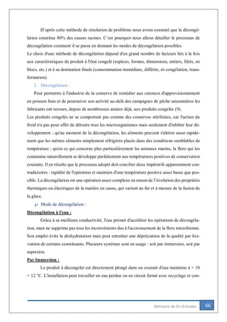 66Mémoire de fin d’études
D’après cette méthode de résolution de problème nous avons constaté que la décongé-
lation constitue 80% des causes racines. C’est pourquoi nous allons détailler le processus de
décongélation comment il se passe en donnant les modes de décongélation possibles.
Le choix d'une méthode de décongélation dépend d'un grand nombre de facteurs liés à la fois
aux caractéristiques du produit à l'état congelé (espèces, formes, dimensions, entiers, filets, en
blocs, etc.) et à sa destination finale (consommation immédiate, différée, ré-congélation, trans-
formation).
2. Décongélation :
Pour permettre à l'industrie de la conserve de remédier aux carences d'approvisionnement
en poisson frais et de poursuivre son activité au-delà des campagnes de pêche saisonnières les
fabricants ont recours, depuis de nombreuses années déjà, aux produits congelés (9).
Les produits congelés ne se comportent pas comme des conserves stérilisées, car l'action du
froid n'a pas pour effet de détruire tous les microorganismes mais seulement d'inhiber leur dé-
veloppement ; qu'au moment de la décongélation, les aliments peuvent s'altérer aussi rapide-
ment que les mêmes aliments simplement réfrigérés placés dans des conditions semblables de
température ; qu'en ce qui concerne plus particulièrement les animaux marins, la flore qui les
contamine naturellement se développe parfaitement aux températures positives de conservation
courante. Il en résulte que le processus adopté doit concilier deux impératifs apparemment con-
tradictoires : rapidité de l'opération et maintien d'une température positive aussi basse que pos-
sible. La décongélation est une opération assez complexe en raison de l’évolution des propriétés
thermiques ou électriques de la matière en cause, qui varient au fur et à mesure de la fusion de
la glace.
 Mode de décongélation :
Décongélation à l'eau :
Grâce à sa meilleure conductivité, l'eau permet d'accélérer les opérations de décongéla-
tion, mais ne supprime pas tous les inconvénients dus à l'accroissement de la flore microbienne.
Son emploi évite la déshydratation mais peut entraîner une dépréciation de la qualité par lixi-
viation de certains constituants. Plusieurs systèmes sont en usage : soit par immersion, soit par
aspersion.
Par Immersion :
Le produit à décongeler est directement plongé dans un courant d'eau maintenu à + 10
+ 12 °C. L'installation peut travailler en eau perdue ou en circuit fermé avec recyclage et con-
 