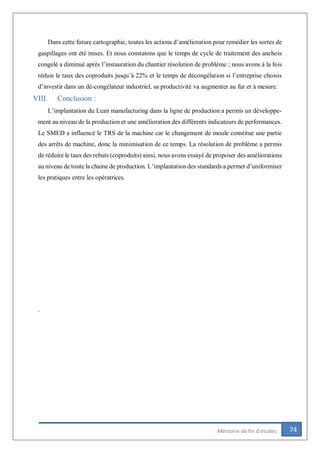 74Mémoire de fin d’études
Dans cette future cartographie, toutes les actions d’amélioration pour remédier les sortes de
gaspillages ont été mises. Et nous constatons que le temps de cycle de traitement des anchois
congelé a diminué après l’instauration du chantier résolution de problème ; nous avons à la fois
réduis le taux des coproduits jusqu’à 22% et le temps de décongélation si l’entreprise choisis
d’investir dans un dé-congélateur industriel, sa productivité va augmenter au fur et à mesure.
VIII. Conclusion :
L’implantation du Lean manufacturing dans la ligne de production a permis un développe-
ment au niveau de la production et une amélioration des différents indicateurs de performances.
Le SMED a influencé le TRS de la machine car le changement de moule constitue une partie
des arrêts de machine, donc la minimisation de ce temps. La résolution de problème a permis
de réduire le taux des rebuts (coproduits) ainsi, nous avons essayé de proposer des améliorations
au niveau de toute la chaine de production. L’implantation des standards a permet d’uniformiser
les pratiques entre les opératrices.
.
 