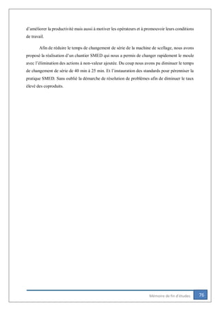 76Mémoire de fin d’études
d’améliorer la productivité mais aussi à motiver les opérateurs et à promouvoir leurs conditions
de travail.
Afin de réduire le temps de changement de série de la machine de scellage, nous avons
proposé la réalisation d’un chantier SMED qui nous a permis de changer rapidement le moule
avec l’élimination des actions à non-valeur ajoutée. Du coup nous avons pu diminuer le temps
de changement de série de 40 min à 25 min. Et l’instauration des standards pour pérenniser la
pratique SMED. Sans oublié la démarche de résolution de problèmes afin de diminuer le taux
élevé des coproduits.
 