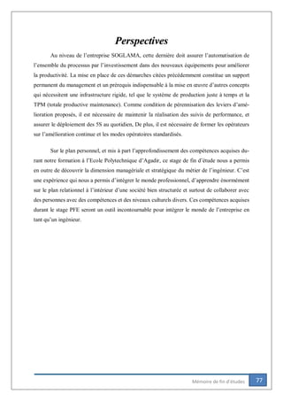 77Mémoire de fin d’études
Perspectives
Au niveau de l’entreprise SOGLAMA, cette dernière doit assurer l’automatisation de
l’ensemble du processus par l’investissement dans des nouveaux équipements pour améliorer
la productivité. La mise en place de ces démarches citées précédemment constitue un support
permanent du management et un prérequis indispensable à la mise en œuvre d’autres concepts
qui nécessitent une infrastructure rigide, tel que le système de production juste à temps et la
TPM (totale productive maintenance). Comme condition de pérennisation des leviers d’amé-
lioration proposés, il est nécessaire de maintenir la réalisation des suivis de performance, et
assurer le déploiement des 5S au quotidien, De plus, il est nécessaire de former les opérateurs
sur l’amélioration continue et les modes opératoires standardisés.
Sur le plan personnel, et mis à part l’approfondissement des compétences acquises du-
rant notre formation à l’Ecole Polytechnique d’Agadir, ce stage de fin d’étude nous a permis
en outre de découvrir la dimension managériale et stratégique du métier de l’ingénieur. C’est
une expérience qui nous a permis d’intégrer le monde professionnel, d’apprendre énormément
sur le plan relationnel à l’intérieur d’une société bien structurée et surtout de collaborer avec
des personnes avec des compétences et des niveaux culturels divers. Ces compétences acquises
durant le stage PFE seront un outil incontournable pour intégrer le monde de l’entreprise en
tant qu’un ingénieur.
 