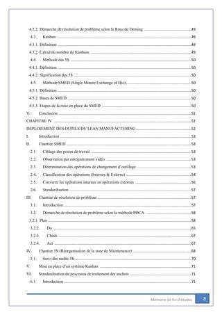 8Mémoire de fin d’études
4.2.2. Démarche de résolution de problème selon la Roue de Deming ............................................49
4.3. Kanban .............................................................................................................................49
4.3.1. Définition ............................................................................................................................49
4.3.2. Calcul du nombre de Kanbans .............................................................................................49
4.4. Méthode des 5S ................................................................................................................50
4.4.1. Définition ............................................................................................................................50
4.4.2. Signification des 5S .............................................................................................................50
4.5. Méthode SMED (Single Minute Exchange of Die).............................................................50
4.5.1. Définition ............................................................................................................................50
4.5.2. Bases de SMED ...................................................................................................................50
4.5.3. Etapes de la mise en place du SMED ...................................................................................50
V. Conclusion ...........................................................................................................................51
CHAPITRE IV ................................................................................................................................52
DEPLOIEMENT DES OUTILS DU LEAN MANUFACTURING ...................................................52
I. Introduction ..........................................................................................................................53
II. Chantier SMED ....................................................................................................................53
2.1. Ciblage des postes de travail .............................................................................................53
2.2. Observation par enregistrement vidéo ...............................................................................53
2.3. Détermination des opérations de changement d’outillage ..................................................53
2.4. Classification des opérations (Internes & Externe) ............................................................54
2.5. Convertir les opérations internes en opérations externes ....................................................56
2.6. Standardisation .................................................................................................................57
III. Chantier de résolution de problème .......................................................................................57
3.1. Introduction.......................................................................................................................57
3.2. Démarche de résolution de problème selon la méthode PDCA ..........................................58
3.2.1. Plan .....................................................................................................................................58
3.2.2. Do ................................................................................................................................65
3.2.3. Check ...........................................................................................................................67
3.2.4. Act ...............................................................................................................................67
IV. Chantier 5S (Réorganisation de la zone de Maintenance) ......................................................68
5.1. Suivi des audits 5S ............................................................................................................70
V. Mise en place d’un système Kanban .....................................................................................71
VI. Standardisation du processus de traitement des anchois .........................................................71
6.1. Introduction ......................................................................................................................71
 