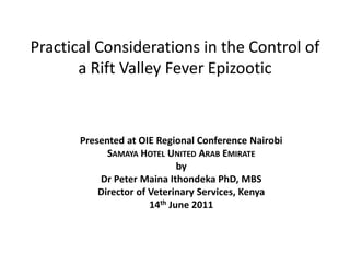 Practical Considerations in the Control of
       a Rift Valley Fever Epizootic



       Presented at OIE Regional Conference Nairobi
             SAMAYA HOTEL UNITED ARAB EMIRATE
                              by
           Dr Peter Maina Ithondeka PhD, MBS
           Director of Veterinary Services, Kenya
                       14th June 2011
 
