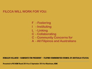 ! 
FILCCA WILL WORK FOR YOU: 
! 
F - Fostering 
I - Instituting 
L - Linking 
C - Collaborating 
C - Community Concerns for 
A - All Filipinos and Australians 
! 
! 
! 
RONALDO VILLAVER - CANDIDATE FOR PRESIDENT - FILIPINO COMMUNITIES COUNCIL OF AUSTRALIA (FILCCA) 
Presented to PCC NSW Board 2014 on 3 September 2014 at Blacktown, NSW. 
 