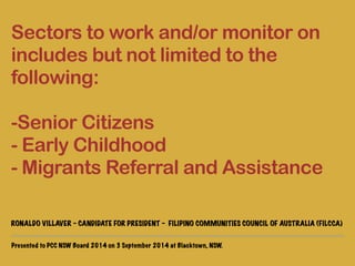 Sectors to work and/or monitor on 
includes but not limited to the 
following: 
! 
-Senior Citizens 
- Early Childhood 
- Migrants Referral and Assistance 
! 
RONALDO VILLAVER - CANDIDATE FOR PRESIDENT - FILIPINO COMMUNITIES COUNCIL OF AUSTRALIA (FILCCA) 
Presented to PCC NSW Board 2014 on 3 September 2014 at Blacktown, NSW. 
 