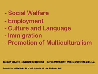 - Social Welfare 
- Employment 
- Culture and Language 
- Immigration 
- Promotion of Multiculturalism 
! 
RONALDO VILLAVER - CANDIDATE FOR PRESIDENT - FILIPINO COMMUNITIES COUNCIL OF AUSTRALIA (FILCCA) 
Presented to PCC NSW Board 2014 on 3 September 2014 at Blacktown, NSW. 
 